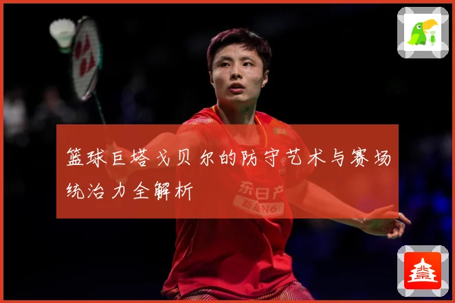 篮球巨塔戈贝尔的防守艺术与赛场统治力全解析