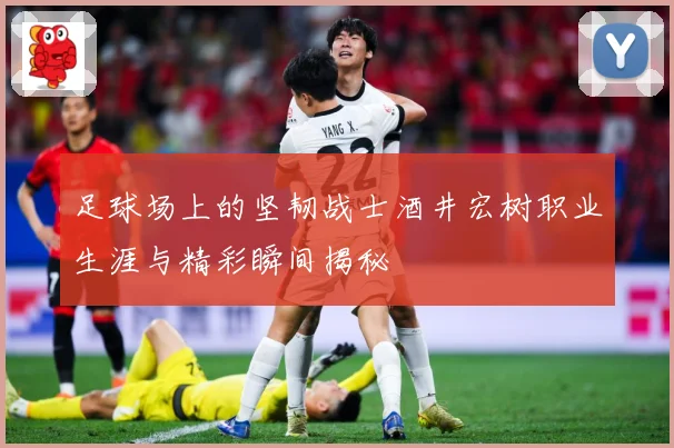 足球场上的坚韧战士酒井宏树职业生涯与精彩瞬间揭秘