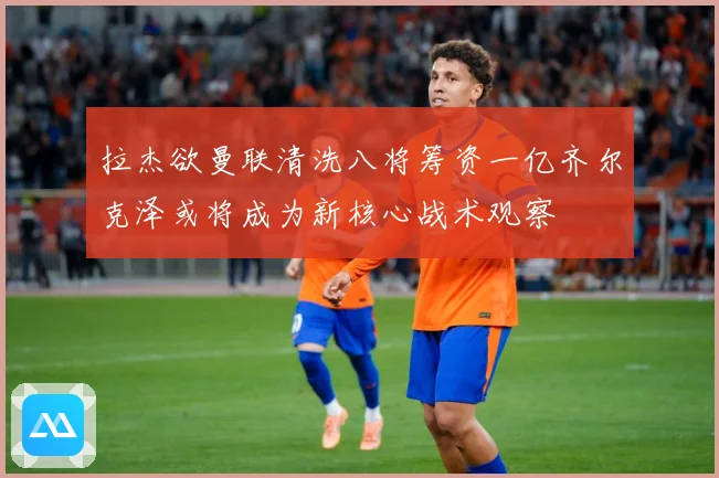 拉杰欲曼联清洗八将筹资一亿齐尔克泽或将成为新核心战术观察