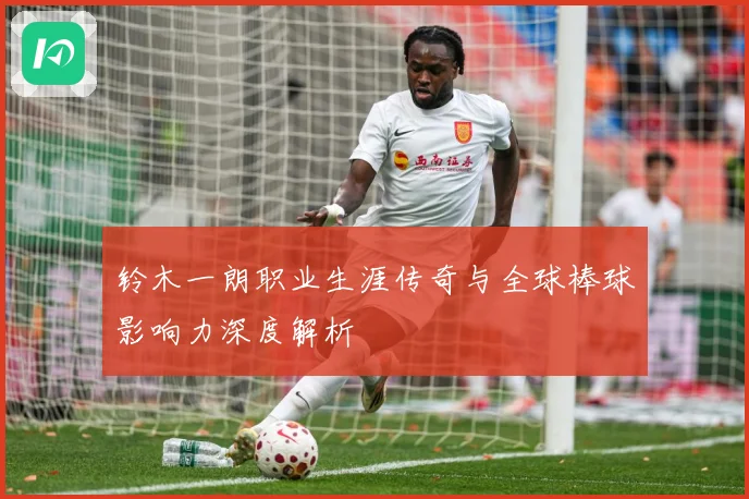 铃木一朗职业生涯传奇与全球棒球影响力深度解析
