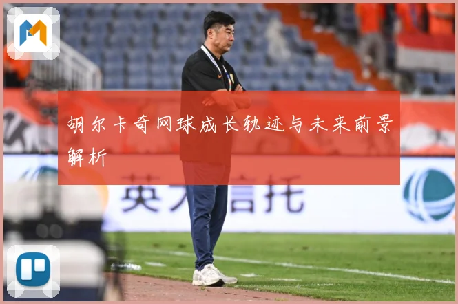 胡尔卡奇网球成长轨迹与未来前景解析