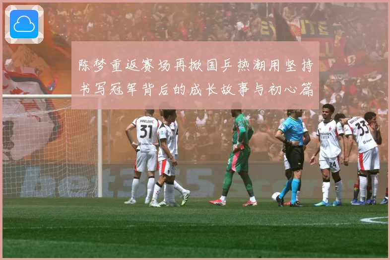 陈梦重返赛场再掀国乒热潮用坚持书写冠军背后的成长故事与初心篇