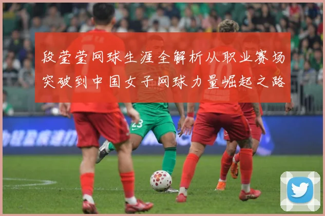 段莹莹网球生涯全解析从职业赛场突破到中国女子网球力量崛起之路