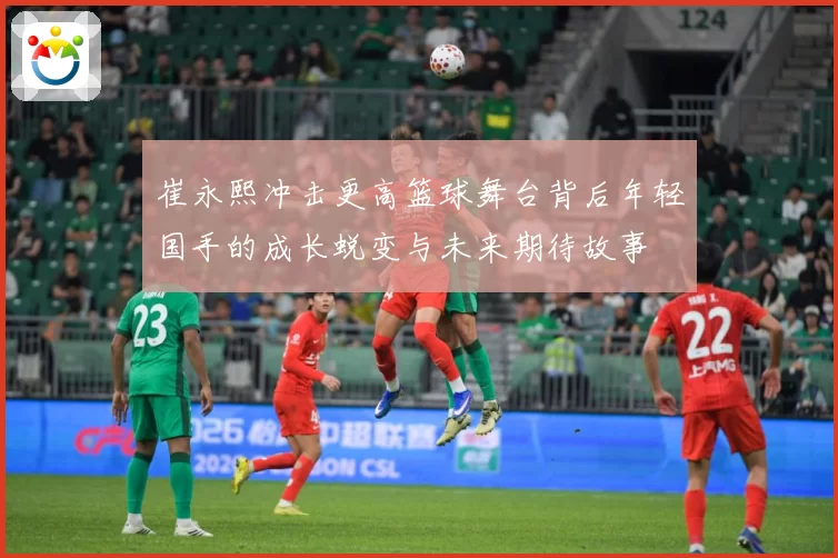 崔永熙冲击更高篮球舞台背后年轻国手的成长蜕变与未来期待故事