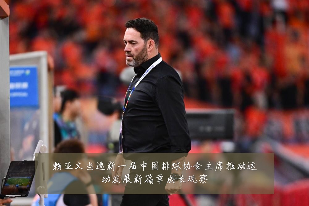赖亚文当选新一届中国排球协会主席推动运动发展新篇章成长观察