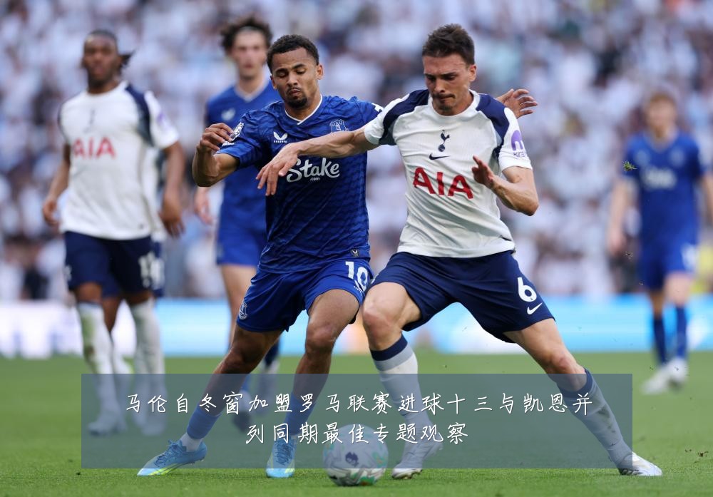 马伦自冬窗加盟罗马联赛进球十三与凯恩并列同期最佳专题观察