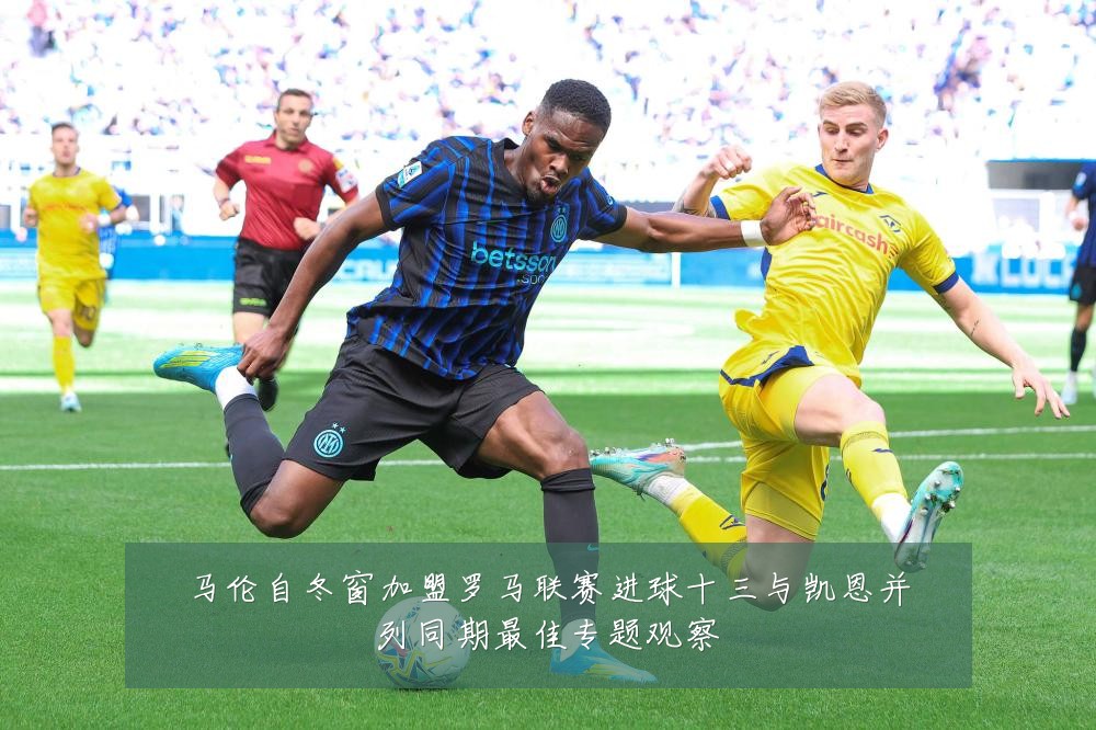 马伦自冬窗加盟罗马联赛进球十三与凯恩并列同期最佳专题观察