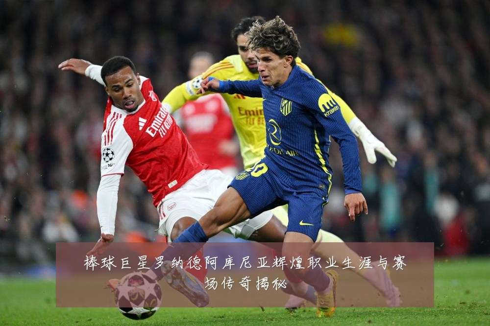棒球巨星罗纳德阿库尼亚辉煌职业生涯与赛场传奇揭秘